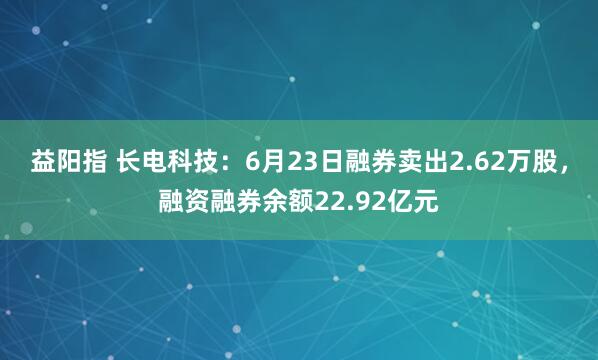 益阳指 长电科技：6月23日融券卖出2.62万股，融资融券余额22.92亿元