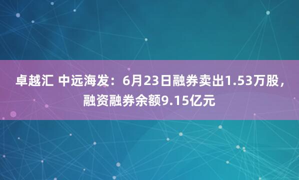 卓越汇 中远海发：6月23日融券卖出1.53万股，融资融券余额9.15亿元
