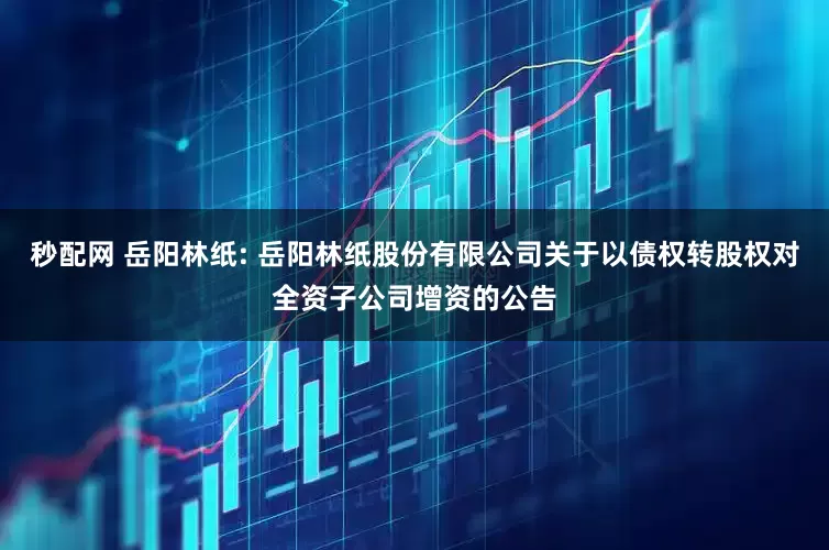 秒配网 岳阳林纸: 岳阳林纸股份有限公司关于以债权转股权对全资子公司增资的公告