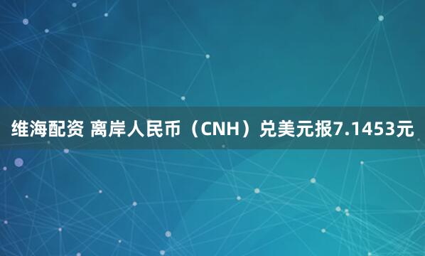 维海配资 离岸人民币（CNH）兑美元报7.1453元