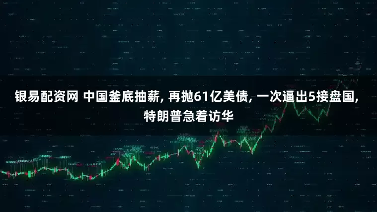 银易配资网 中国釜底抽薪, 再抛61亿美债, 一次逼出5接盘国, 特朗普急着访华