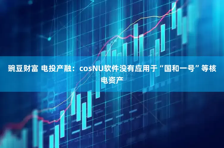 豌豆财富 电投产融：cosNU软件没有应用于“国和一号”等核电资产