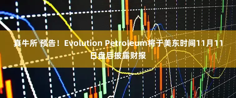 真牛所 预告！Evolution Petroleum将于美东时间11月11日盘后披露财报